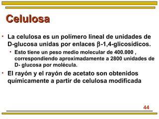 44
CelulosaCelulosa
• La celulosa es un polímero lineal de unidades de
D-glucosa unidas por enlaces β-1,4-glicosídicos.
• Esto tiene un peso medio molecular de 400.000 ,
correspondiendo aproximadamente a 2800 unidades de
D- glucosa por molécula.
• El rayón y el rayón de acetato son obtenidos
químicamente a partir de celulosa modificada
 