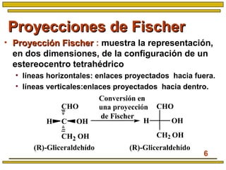 6
Proyecciones de FischerProyecciones de Fischer
• Proyección FischerProyección Fischer : muestra la representación,
en dos dimensiones, de la configuración de un
estereocentro tetrahédrico
• líneas horizontales: enlaces proyectados hacia fuera.
• líneas verticales:enlaces proyectados hacia dentro.
(R)-Gliceraldehído
CHO
CH OH
CH2 OH
(R)-Gliceraldehído
Conversión en
una proyección
de Fischer
H OH
CHO
CH2 OH
 