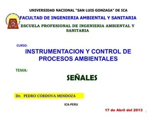 UNIVERSIDAD NACIONAL “SAN LUIS GONZAGA” DE ICA

 FACULTAD DE INGENIERIA AMBIENTAL Y SANITARIA
  ESCUELA PROFESIONAL DE INGENIERIA AMBIENTAL Y
                   SANITARIA


CURSO:

    INSTRUMENTACION Y CONTROL DE
        PROCESOS AMBIENTALES
TEMA:

                          SEÑALES

Dr. PEDRO CORDOVA MENDOZA

                         ICA-PERU
                                            17 de Abril del 2013   1
 