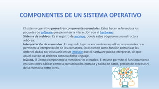El sistema operativo posee tres componentes esenciales. Estos hacen referencia a los
paquetes de software que permiten la interacción con el hardware:
Sistema de archivos. Es el registro de archivos, donde estos adquieren una estructura
arbórea.
Interpretación de comandos. En segundo lugar se encuentran aquellos componentes que
permiten la interpretación de los comandos. Estos tienen como función comunicar las
órdenes dadas por el usuario en un lenguaje que el hardware pueda interpretar, sin que
aquel que de las órdenes conozca dicho lenguaje.
Núcleo. El último componente a mencionar es el núcleo. El mismo permite el funcionamiento
en cuestiones básicas como la comunicación, entrada y salida de datos, gestión de procesos y
de la memoria entre otros.
 