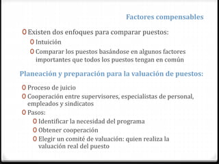 Factores compensables
0 Existen dos enfoques para comparar puestos:
0 Intuición
0 Comparar los puestos basándose en algunos factores
importantes que todos los puestos tengan en común
Planeación y preparación para la valuación de puestos:
0 Proceso de juicio
0 Cooperación entre supervisores, especialistas de personal,
empleados y sindicatos
0 Pasos:
0 Identificar la necesidad del programa
0 Obtener cooperación
0 Elegir un comité de valuación: quien realiza la
valuación real del puesto
 