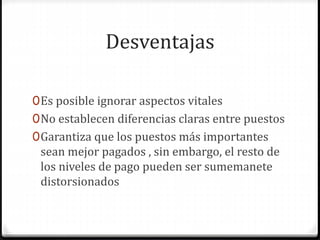 Desventajas
0Es posible ignorar aspectos vitales
0No establecen diferencias claras entre puestos
0Garantiza que los puestos más importantes
sean mejor pagados , sin embargo, el resto de
los niveles de pago pueden ser sumemanete
distorsionados
 