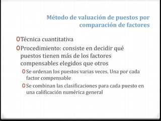 0Técnica cuantitativa
0Procedimiento: consiste en decidir qué
puestos tienen más de los factores
compensables elegidos que otros
0 Se ordenan los puestos varias veces. Una por cada
factor compensable
0 Se combinan las clasificaciones para cada puesto en
una calificación numérica general
Método de valuación de puestos por
comparación de factores
 