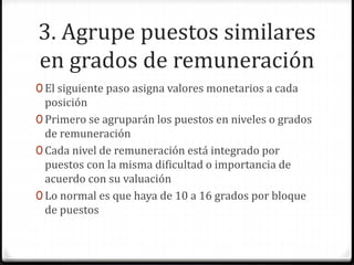3. Agrupe puestos similares
en grados de remuneración
0 El siguiente paso asigna valores monetarios a cada
posición
0 Primero se agruparán los puestos en niveles o grados
de remuneración
0 Cada nivel de remuneración está integrado por
puestos con la misma dificultad o importancia de
acuerdo con su valuación
0 Lo normal es que haya de 10 a 16 grados por bloque
de puestos
 