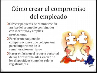 Cómo crear el compromiso
del empleado
0 Ofrecer paquetes de remuneración
arriba del promedio combinados
con incentivos y amplias
prestaciones
0 Formar un paquete de
compensaciones que coloque una
parte importante de la
remuneración en riesgo
0 Hacer énfasis en el reporte personal
de las horas trabajadas, en vez de
los dispositivos como los relojes
registradores
 