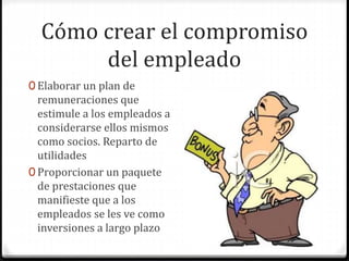 Cómo crear el compromiso
del empleado
0 Elaborar un plan de
remuneraciones que
estimule a los empleados a
considerarse ellos mismos
como socios. Reparto de
utilidades
0 Proporcionar un paquete
de prestaciones que
manifieste que a los
empleados se les ve como
inversiones a largo plazo
 