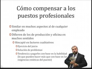 Cómo compensar a los
puestos profesionales
0 Similar en muchos aspectos al de cualquier
empleado
0 Difieren de los de producción y oficina en
muchos sentidos
0 Hincapié en factores cualitativos
0Ejercicio del juicio
0Solución de problemas
0Tendencia a pagarles con base en la habilidad
(lo que pueden hacer más que con base en las
exigencias estáticas del puesto)
 
