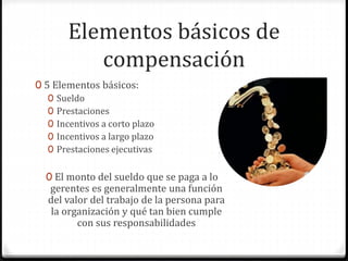 Elementos básicos de
compensación
0 5 Elementos básicos:
0 Sueldo
0 Prestaciones
0 Incentivos a corto plazo
0 Incentivos a largo plazo
0 Prestaciones ejecutivas
0 El monto del sueldo que se paga a lo
gerentes es generalmente una función
del valor del trabajo de la persona para
la organización y qué tan bien cumple
con sus responsabilidades
 