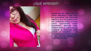 Aprendí que hay varios tipos de
medios didácticos y cada clase
voy aprendiendo mas sobre esta
materia ya que me ayudara en mi
vida profesional porque al tener
nuevos conocimientos vamos
descubriendo diferentes cosas
debemos tener en cuenta que es
importante la interacción entre
docente y estudiante es
importante que el docente prepare
su clase y la tenga organizada de
la manera adecuada.
 