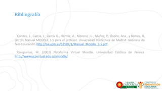 Bibliografía
Condes, J., García, J., García D., Hermiz, A., Moreno, J.J., Muñoz, P., Osorio, Ana., y Ramos, H.
(2019) Manual MOODLE 3.5 para el profesor. Universidad Politécnica de Madrid. Gabinete de
Tele-Educación. http://oa.upm.es/53507/1/Manual_Moodle_3-5.pdf
Dougiamas, M. (2002) Plataforma Virtual Moodle. Universidad Católica de Pereira.
http://www.ucpvirtual.edu.co/moodle/
 