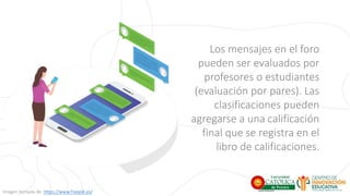Los mensajes en el foro
pueden ser evaluados por
profesores o estudiantes
(evaluación por pares). Las
clasificaciones pueden
agregarse a una calificación
final que se registra en el
libro de calificaciones.
Imagen tomada de: https://www.freepik.es/
 