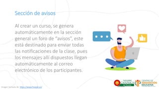 Sección de avisos
Al crear un curso, se genera
automáticamente en la sección
general un foro de “avisos”, este
está destinado para enviar todas
las notificaciones de la clase, pues
los mensajes allí dispuestos llegan
automáticamente al correo
electrónico de los participantes.
Imagen tomada de: https://www.freepik.es/
 