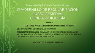 CUADERNILLO DE REGULARIZACIÓN
CURSO REMEDIAL
CIENCIAS I BIOLOGÍA
MAESTRO FÉLIX MIRELES BARRERA
Secundaria #63 Gral. Jesús González Ortega
TEMA 3:
LOS SERES VIVOS SE NUTREN DE DIFERENTES MANERAS
EJE: DIVERSIDAD, CONTINUIDAD Y CAMBIO
APRENDIZAJE ESPERADO: COMPARA LA DIVERSIDAD DE FORMAS DE
NUTRICIÓN, RELACIÓN CON EL MEDIO Y REPRODUCCIÓN E IDENTIFICA
QUE SON RESULTADO DE LA EVOLUCIÓN.
 