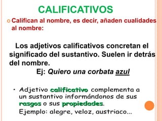 CALIFICATIVOS
 Califican al nombre, es decir, añaden cualidades
al nombre:
Los adjetivos calificativos concretan el
significado del sustantivo. Suelen ir detrás
del nombre.
Ej: Quiero una corbata azul
 