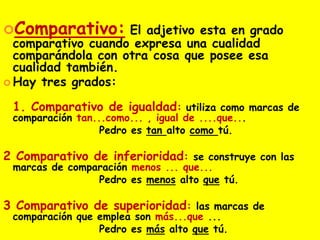 Comparativo: El adjetivo esta en grado
comparativo cuando expresa una cualidad
comparándola con otra cosa que posee esa
cualidad también.
 Hay tres grados:
1. Comparativo de igualdad: utiliza como marcas de
comparación tan...como... , igual de ....que...
Pedro es tan alto como tú.
2 Comparativo de inferioridad: se construye con las
marcas de comparación menos ... que...
Pedro es menos alto que tú.
3 Comparativo de superioridad: las marcas de
comparación que emplea son más...que ...
Pedro es más alto que tú.
 