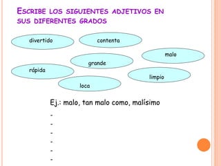 ESCRIBE LOS SIGUIENTES ADJETIVOS EN
SUS DIFERENTES GRADOS
divertido contenta
malo
limpio
grande
rápida
loca
Ej.: malo, tan malo como, malísimo
-
-
-
-
-
-
 