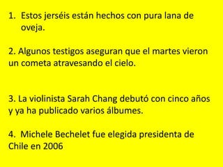 1. Estos jerséis están hechos con pura lana de
oveja.
2. Algunos testigos aseguran que el martes vieron
un cometa atravesando el cielo.
3. La violinista Sarah Chang debutó con cinco años
y ya ha publicado varios álbumes.
4. Michele Bechelet fue elegida presidenta de
Chile en 2006
 
