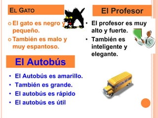 EL GATO
 El gato es negro y
pequeño.
 También es malo y
muy espantoso.
El Profesor
• El profesor es muy
alto y fuerte.
• También es
inteligente y
elegante.
El Autobús
• El Autobús es amarillo.
• También es grande.
• El autobús es rápido
• El autobús es útil
 