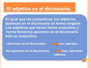 • El adjetivo en el diccionario:
Al igual que los sustantivos, los adjetivos
aparecen en el diccionario en forma singular.
Los adjetivos que tienen forma masculina y
forma femenina aparecen en el diccionario
solo en masculino.
• Aparecen en el diccionario dulce, sabroso.
•No aparecen en el diccionario dulces, sabrosos
sabrosa.
 