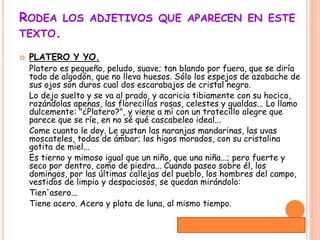 RODEA LOS ADJETIVOS QUE APARECEN EN ESTE
TEXTO.
 PLATERO Y YO.
Platero es pequeño, peludo, suave; tan blando por fuera, que se diría
todo de algodón, que no lleva huesos. Sólo los espejos de azabache de
sus ojos son duros cual dos escarabajos de cristal negro.
Lo dejo suelto y se va al prado, y acaricia tibiamente con su hocico,
rozándolas apenas, las florecillas rosas, celestes y gualdas... Lo llamo
dulcemente: "¿Platero?", y viene a mí con un trotecillo alegre que
parece que se ríe, en no sé qué cascabeleo ideal...
Come cuanto le doy. Le gustan las naranjas mandarinas, las uvas
moscateles, todas de ámbar; los higos morados, con su cristalina
gotita de miel...
Es tierno y mimoso igual que un niño, que una niña...; pero fuerte y
seco por dentro, como de piedra... Cuando paseo sobre él, los
domingos, por las últimas callejas del pueblo, los hombres del campo,
vestidos de limpio y despaciosos, se quedan mirándolo:
Tien'asero...
Tiene acero. Acero y plata de luna, al mismo tiempo.
Duración de la actividad:15mint.
 