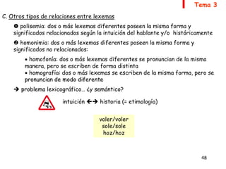 48
Tema 3
C. Otros tipos de relaciones entre lexemas
 polisemia: dos o más lexemas diferentes poseen la misma forma y
significados relacionados según la intuición del hablante y/o históricamente
 homonimia: dos o más lexemas diferentes poseen la misma forma y
significados no relacionados:
 homofonía: dos o más lexemas diferentes se pronuncian de la misma
manera, pero se escriben de forma distinta
 homografía: dos o más lexemas se escriben de la misma forma, pero se
pronuncian de modo diferente
 problema lexicográfico… ¿y semántico?
intuición  historia (= etimología)
voler/voler
sole/sole
hoz/hoz
 