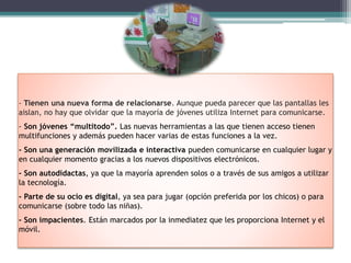 - Tienen una nueva forma de relacionarse. Aunque pueda parecer que las pantallas les
aislan, no hay que olvidar que la mayoría de jóvenes utiliza Internet para comunicarse.
- Son jóvenes “multitodo”. Las nuevas herramientas a las que tienen acceso tienen
multifunciones y además pueden hacer varias de estas funciones a la vez.
- Son una generación movilizada e interactiva pueden comunicarse en cualquier lugar y
en cualquier momento gracias a los nuevos dispositivos electrónicos.
- Son autodidactas, ya que la mayoría aprenden solos o a través de sus amigos a utilizar
la tecnología.
- Parte de su ocio es digital, ya sea para jugar (opción preferida por los chicos) o para
comunicarse (sobre todo las niñas).
- Son impacientes. Están marcados por la inmediatez que les proporciona Internet y el
móvil.
 