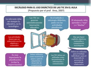 DECÁLOGO PARA EL USO DIDÁCTICO DE LAS TIC EN EL AULA
(Propuesto por el prof. Area, 2007)
Lo relevante debe
ser siempre lo
educativo, no lo
tecnológico
Las TIC no
generan
automáticamente
innovación
educativa
Es el método o
estrategia didáctica,
junto con las
actividades
planificadas
El alumnado debe
aprender a “usar”
y a “diseñar”
Las actividades
tienen que ser
coherentes con los
objetivos y
contenidos
Es muy
importante la
planificación
(evitar la
improvisación)
Deben utilizarse
como recursos de
apoyo y para la
adquisición y
desarrollo de
competencias
Las TIC deben ser
utilizadas como
herramientas de
información y
comunicación
Deben ser utilizadas
para el trabajo
individual y para el
desarrollo de
procesos de
aprendizaje
colaborativo
Hay que hacer
explícito objetivos,
contenidos y
competencias
tecnológicas
 