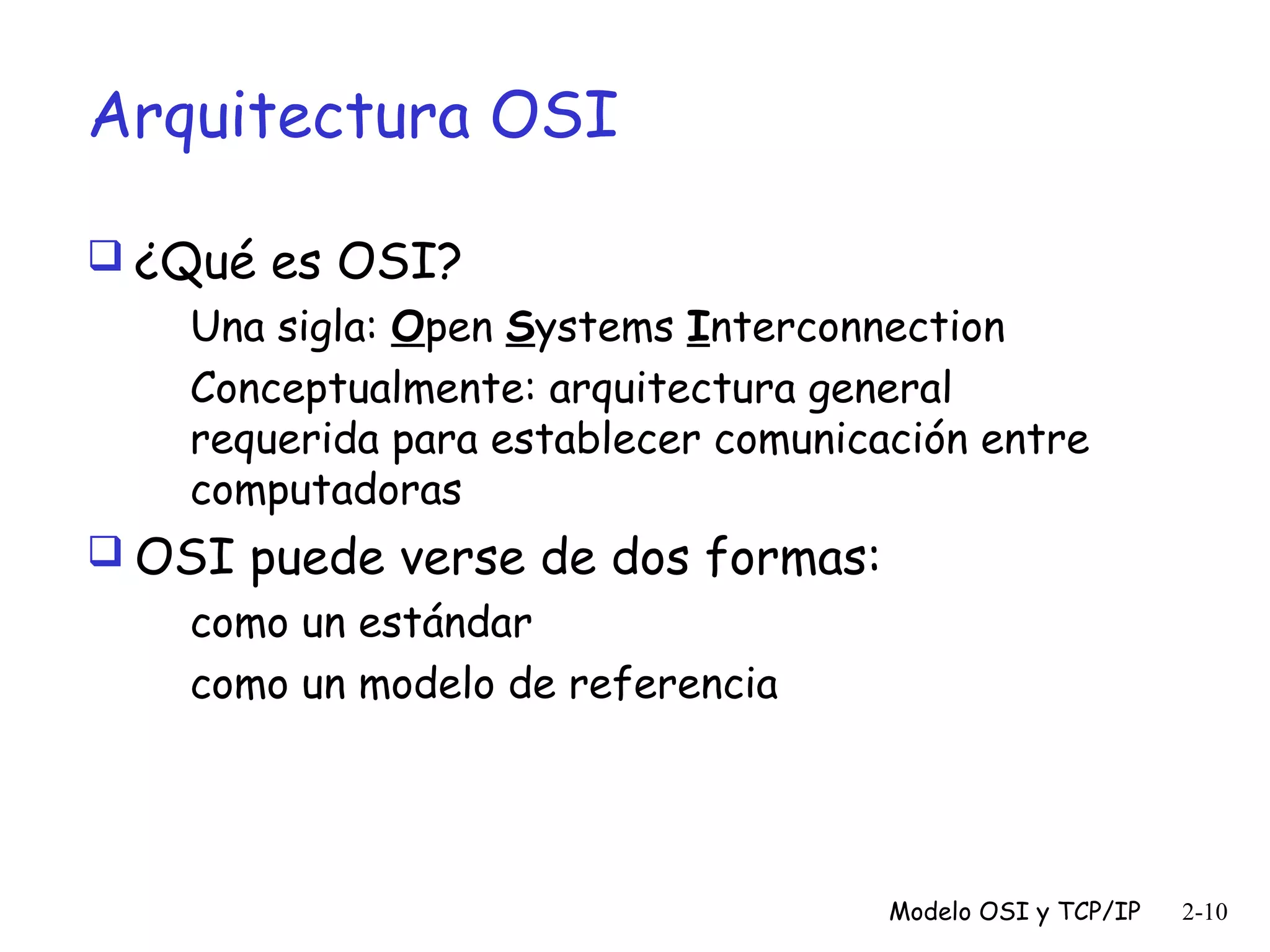 Arquitectura OSI
 ¿Qué es OSI?
Una sigla: Open Systems Interconnection
Conceptualmente: arquitectura general
requerida para establecer comunicación entre
computadoras
 OSI puede verse de dos formas:

como un estándar
como un modelo de referencia

Modelo OSI y TCP/IP

2-10

 