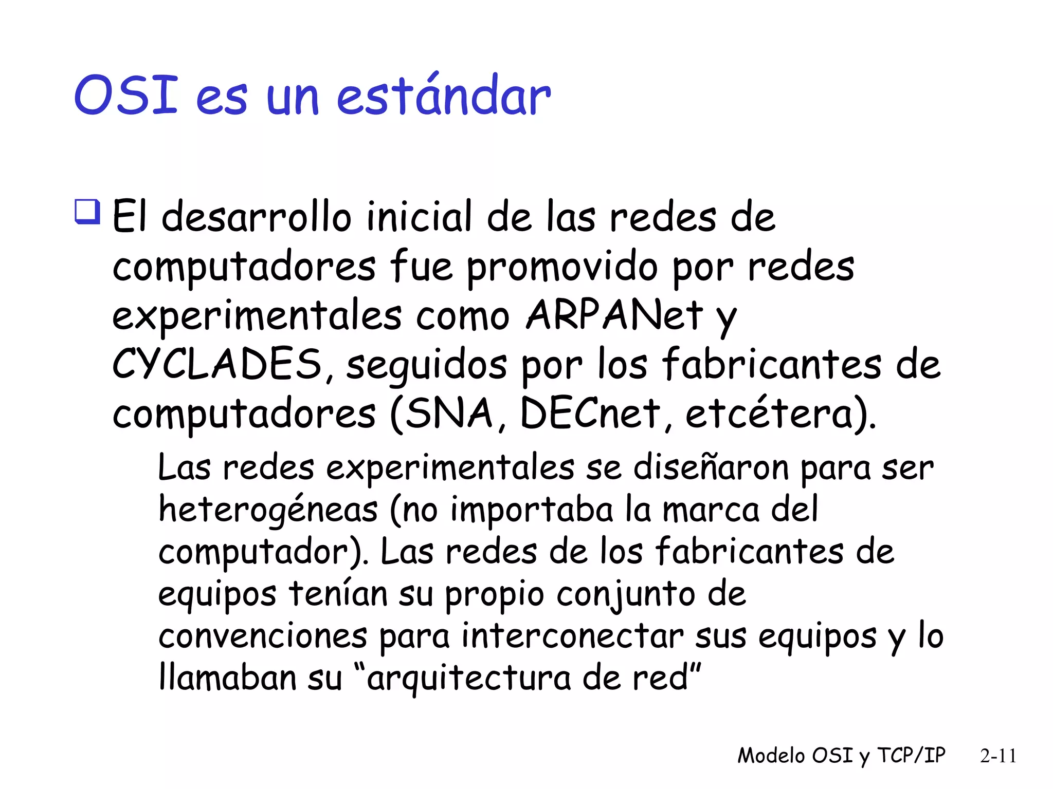 OSI es un estándar
 El desarrollo inicial de las redes de

computadores fue promovido por redes
experimentales como ARPANet y
CYCLADES, seguidos por los fabricantes de
computadores (SNA, DECnet, etcétera).
Las redes experimentales se diseñaron para ser
heterogéneas (no importaba la marca del
computador). Las redes de los fabricantes de
equipos tenían su propio conjunto de
convenciones para interconectar sus equipos y lo
llamaban su “arquitectura de red”
Modelo OSI y TCP/IP

2-11

 