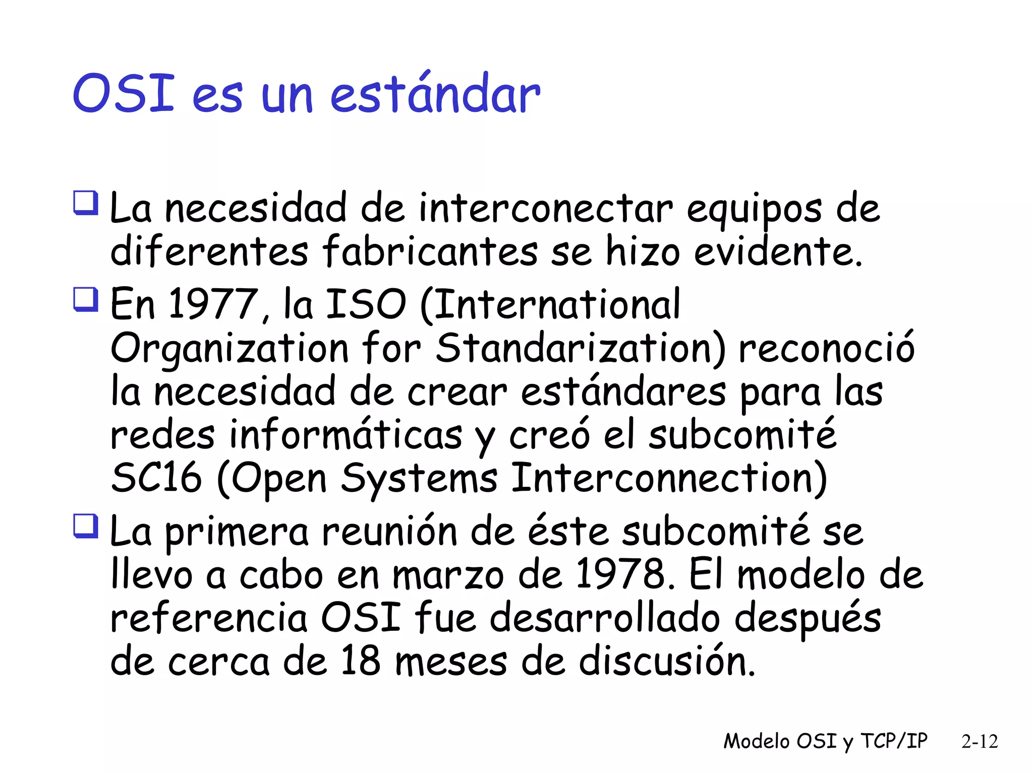 OSI es un estándar
 La necesidad de interconectar equipos de

diferentes fabricantes se hizo evidente.
 En 1977, la ISO (International
Organization for Standarization) reconoció
la necesidad de crear estándares para las
redes informáticas y creó el subcomité
SC16 (Open Systems Interconnection)
 La primera reunión de éste subcomité se
llevo a cabo en marzo de 1978. El modelo de
referencia OSI fue desarrollado después
de cerca de 18 meses de discusión.
Modelo OSI y TCP/IP

2-12

 