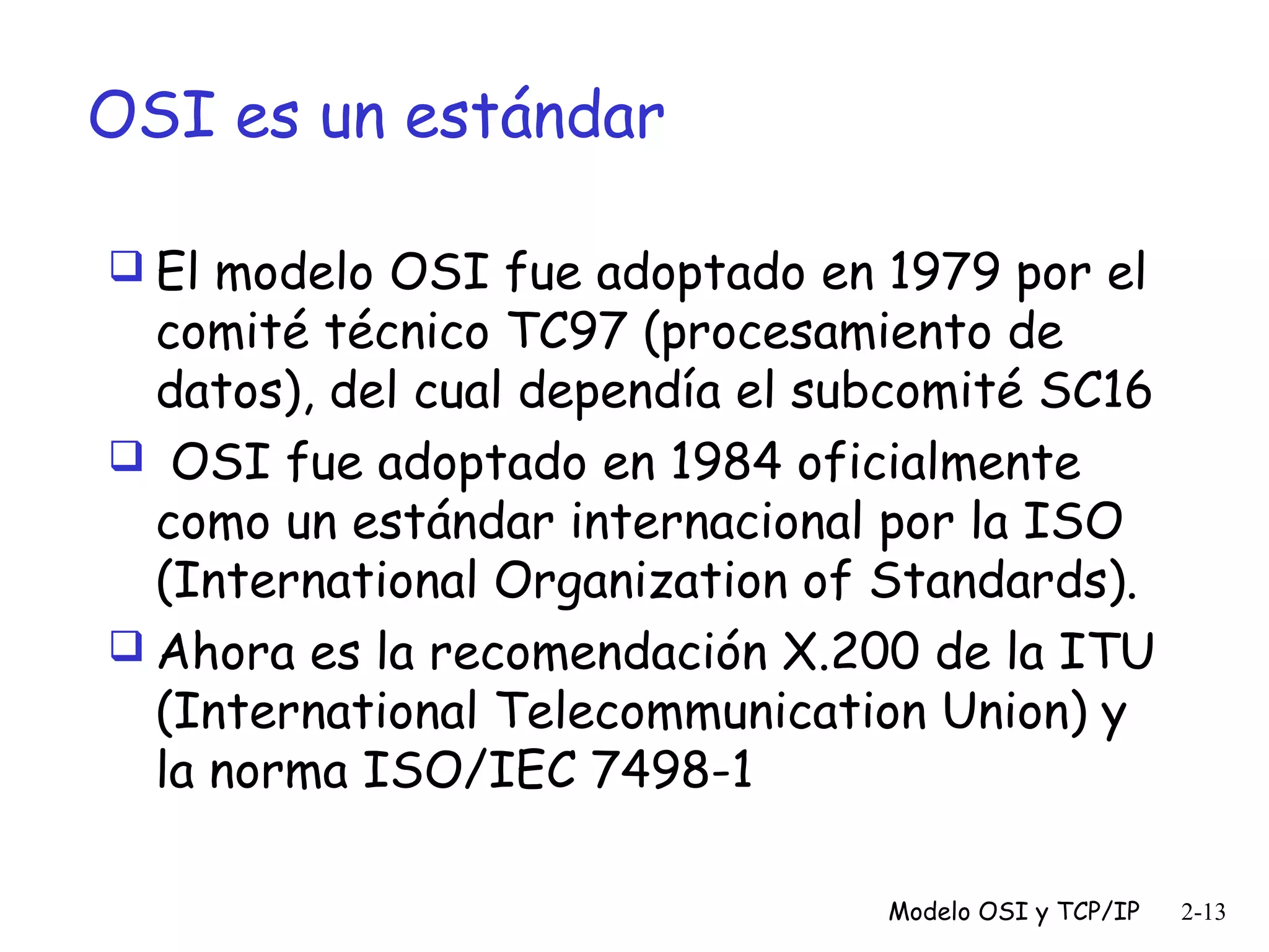 OSI es un estándar
 El modelo OSI fue adoptado en 1979 por el

comité técnico TC97 (procesamiento de
datos), del cual dependía el subcomité SC16
 OSI fue adoptado en 1984 oficialmente
como un estándar internacional por la ISO
(International Organization of Standards).
 Ahora es la recomendación X.200 de la ITU
(International Telecommunication Union) y
la norma ISO/IEC 7498-1
Modelo OSI y TCP/IP

2-13

 