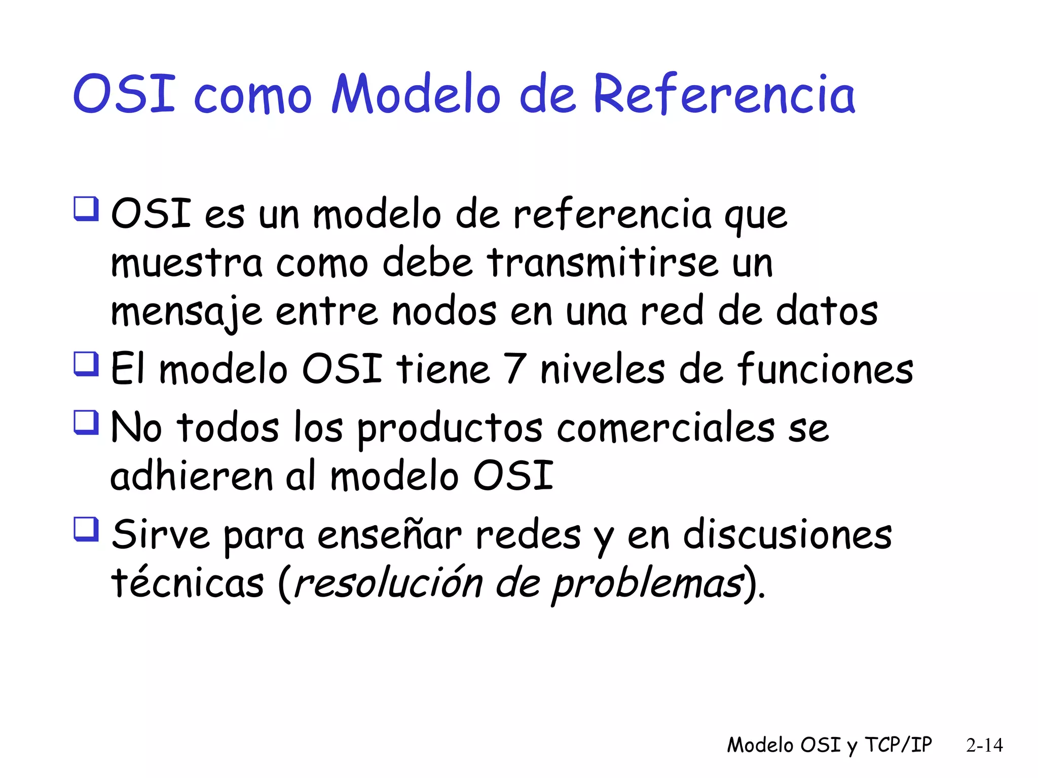 OSI como Modelo de Referencia
 OSI es un modelo de referencia que

muestra como debe transmitirse un
mensaje entre nodos en una red de datos
 El modelo OSI tiene 7 niveles de funciones
 No todos los productos comerciales se
adhieren al modelo OSI
 Sirve para enseñar redes y en discusiones
técnicas (resolución de problemas).

Modelo OSI y TCP/IP

2-14

 