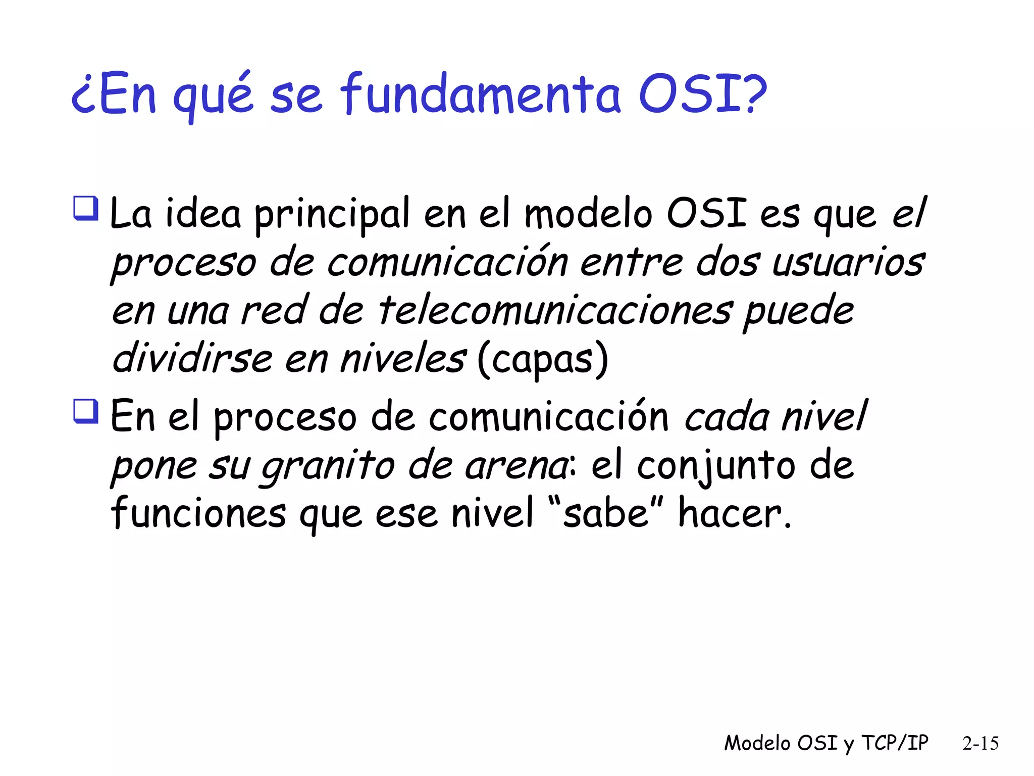 ¿En qué se fundamenta OSI?
el
proceso de comunicación entre dos usuarios
en una red de telecomunicaciones puede
dividirse en niveles (capas)
 En el proceso de comunicación cada nivel
pone su granito de arena: el conjunto de
funciones que ese nivel “sabe” hacer.
 La idea principal en el modelo OSI es que

Modelo OSI y TCP/IP

2-15

 