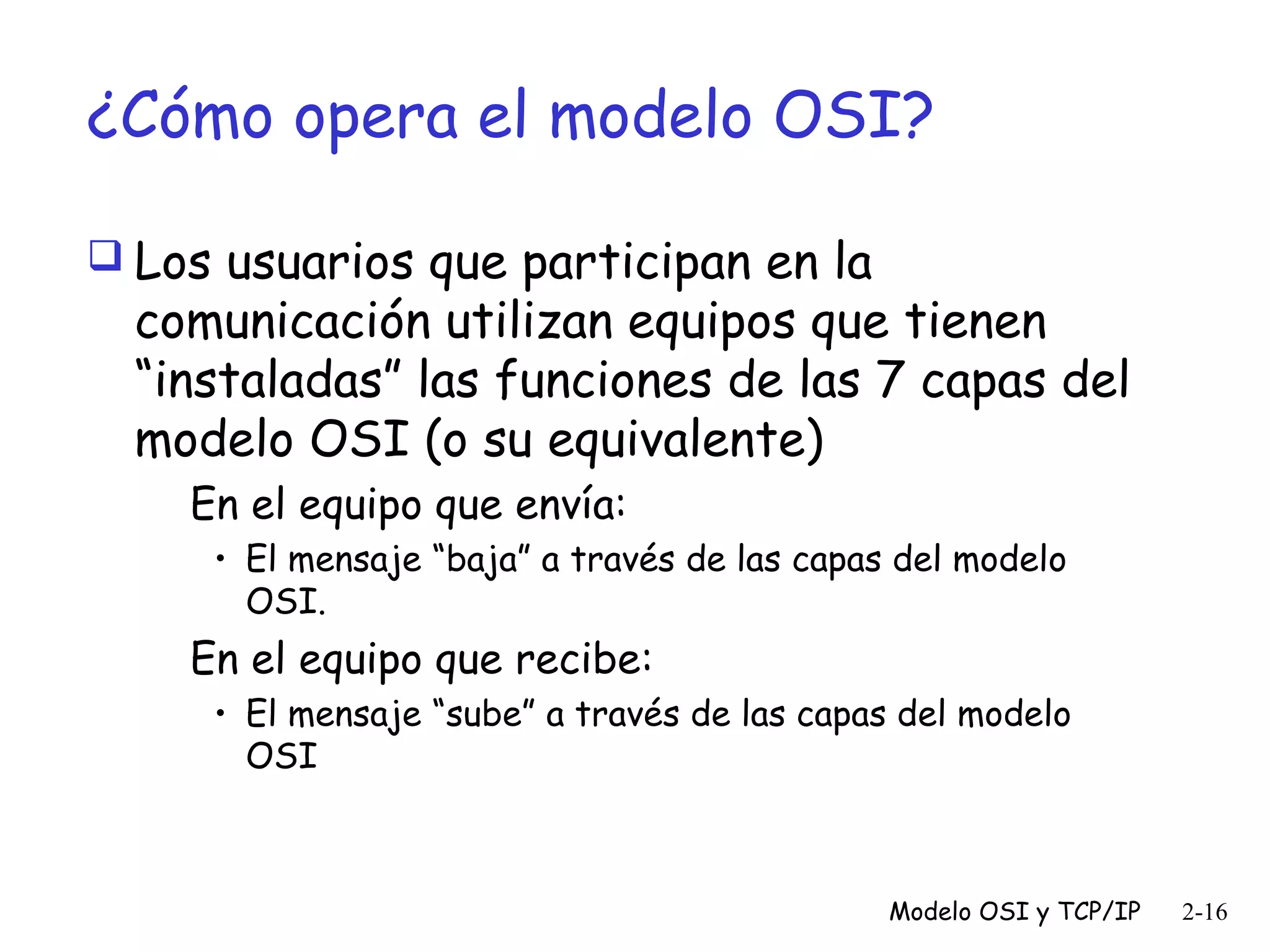 ¿Cómo opera el modelo OSI?
 Los usuarios que participan en la

comunicación utilizan equipos que tienen
“instaladas” las funciones de las 7 capas del
modelo OSI (o su equivalente)
En el equipo que envía:
• El mensaje “baja” a través de las capas del modelo
OSI.

En el equipo que recibe:
• El mensaje “sube” a través de las capas del modelo
OSI

Modelo OSI y TCP/IP

2-16

 
