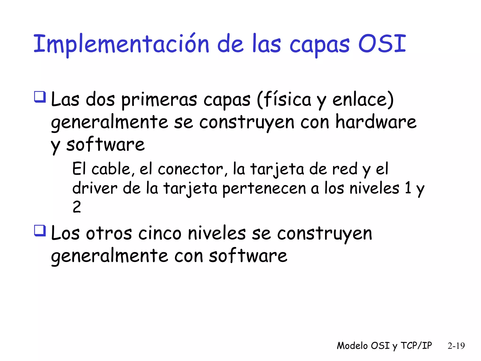 Implementación de las capas OSI
 Las dos primeras capas (física y enlace)

generalmente se construyen con hardware
y software
El cable, el conector, la tarjeta de red y el
driver de la tarjeta pertenecen a los niveles 1 y
2

 Los otros cinco niveles se construyen

generalmente con software

Modelo OSI y TCP/IP

2-19

 