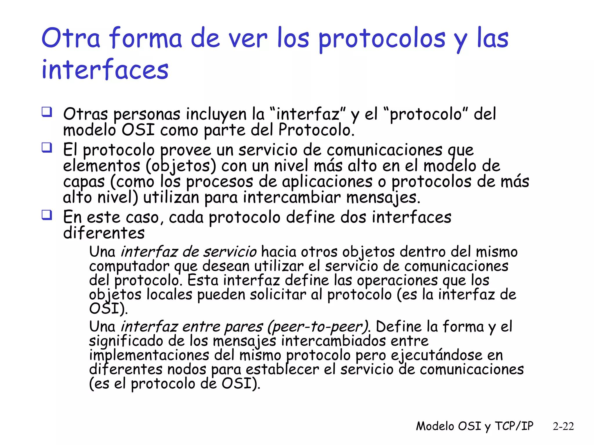 Otra forma de ver los protocolos y las
interfaces
 Otras personas incluyen la “interfaz” y el “protocolo” del

modelo OSI como parte del Protocolo.
 El protocolo provee un servicio de comunicaciones que
elementos (objetos) con un nivel más alto en el modelo de
capas (como los procesos de aplicaciones o protocolos de más
alto nivel) utilizan para intercambiar mensajes.
 En este caso, cada protocolo define dos interfaces
diferentes
Una interfaz de servicio hacia otros objetos dentro del mismo
computador que desean utilizar el servicio de comunicaciones
del protocolo. Esta interfaz define las operaciones que los
objetos locales pueden solicitar al protocolo (es la interfaz de
OSI).
Una interfaz entre pares (peer-to-peer). Define la forma y el
significado de los mensajes intercambiados entre
implementaciones del mismo protocolo pero ejecutándose en
diferentes nodos para establecer el servicio de comunicaciones
(es el protocolo de OSI).

Modelo OSI y TCP/IP

2-22

 