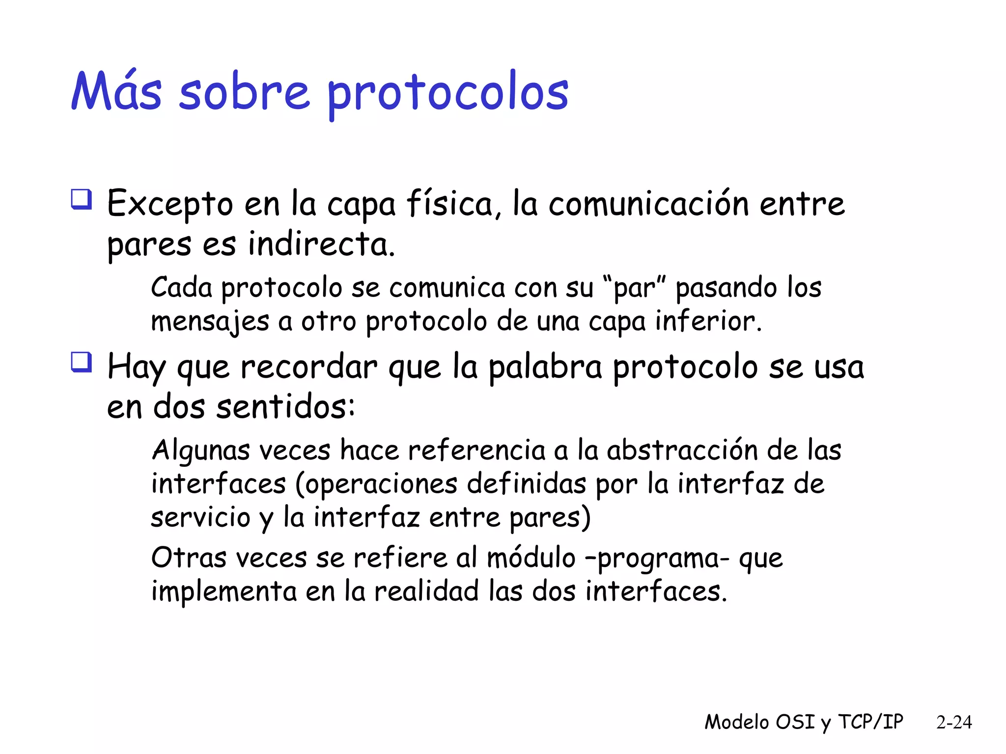 Más sobre protocolos
 Excepto en la capa física, la comunicación entre

pares es indirecta.

Cada protocolo se comunica con su “par” pasando los
mensajes a otro protocolo de una capa inferior.

 Hay que recordar que la palabra protocolo se usa

en dos sentidos:

Algunas veces hace referencia a la abstracción de las
interfaces (operaciones definidas por la interfaz de
servicio y la interfaz entre pares)
Otras veces se refiere al módulo –programa- que
implementa en la realidad las dos interfaces.

Modelo OSI y TCP/IP

2-24

 