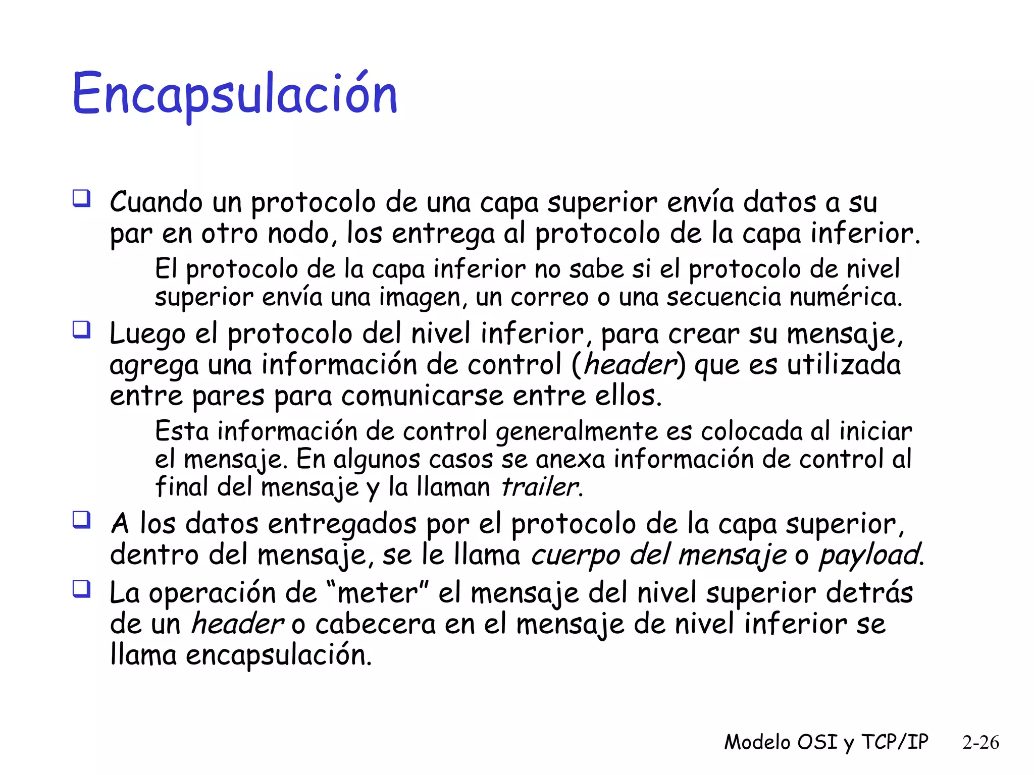 Encapsulación
 Cuando un protocolo de una capa superior envía datos a su

par en otro nodo, los entrega al protocolo de la capa inferior.
El protocolo de la capa inferior no sabe si el protocolo de nivel
superior envía una imagen, un correo o una secuencia numérica.

 Luego el protocolo del nivel inferior, para crear su mensaje,

agrega una información de control (header) que es utilizada
entre pares para comunicarse entre ellos.

Esta información de control generalmente es colocada al iniciar
el mensaje. En algunos casos se anexa información de control al
final del mensaje y la llaman trailer.

 A los datos entregados por el protocolo de la capa superior,

dentro del mensaje, se le llama cuerpo del mensaje o payload.
 La operación de “meter” el mensaje del nivel superior detrás
de un header o cabecera en el mensaje de nivel inferior se
llama encapsulación.
Modelo OSI y TCP/IP

2-26

 