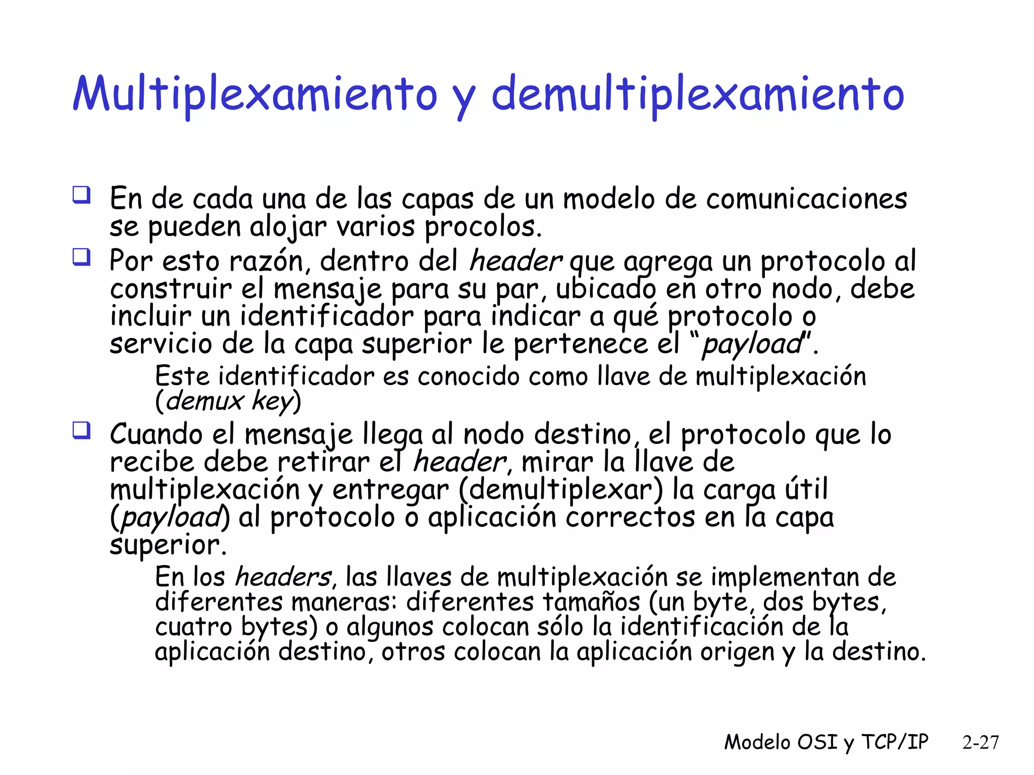 Multiplexamiento y demultiplexamiento
 En de cada una de las capas de un modelo de comunicaciones

se pueden alojar varios procolos.
 Por esto razón, dentro del header que agrega un protocolo al
construir el mensaje para su par, ubicado en otro nodo, debe
incluir un identificador para indicar a qué protocolo o
servicio de la capa superior le pertenece el “payload”.
Este identificador es conocido como llave de multiplexación
(demux key)

 Cuando el mensaje llega al nodo destino, el protocolo que lo

recibe debe retirar el header, mirar la llave de
multiplexación y entregar (demultiplexar) la carga útil
(payload) al protocolo o aplicación correctos en la capa
superior.

En los headers, las llaves de multiplexación se implementan de
diferentes maneras: diferentes tamaños (un byte, dos bytes,
cuatro bytes) o algunos colocan sólo la identificación de la
aplicación destino, otros colocan la aplicación origen y la destino.
Modelo OSI y TCP/IP

2-27

 