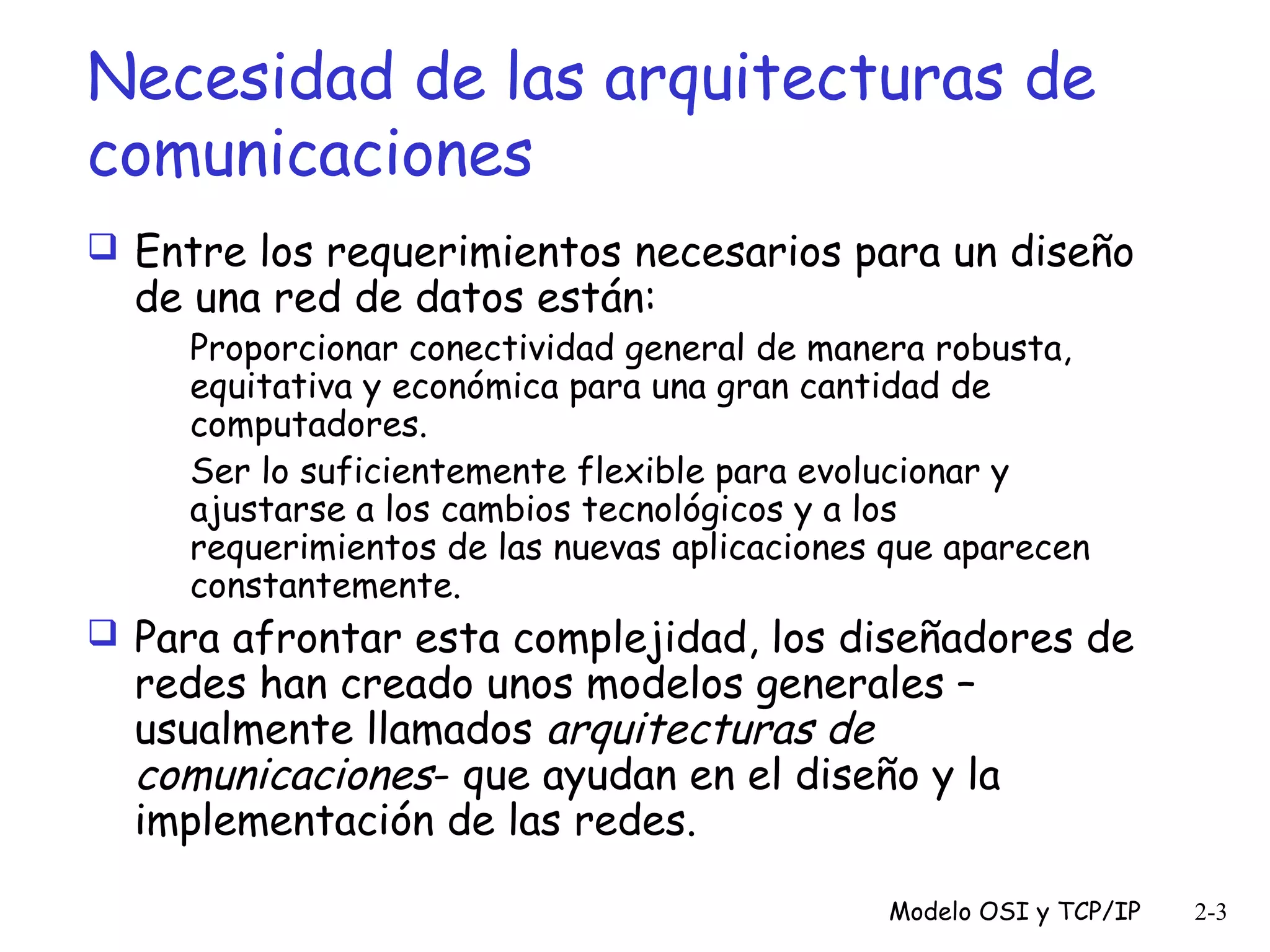 Necesidad de las arquitecturas de
comunicaciones
 Entre los requerimientos necesarios para un diseño

de una red de datos están:

Proporcionar conectividad general de manera robusta,
equitativa y económica para una gran cantidad de
computadores.
Ser lo suficientemente flexible para evolucionar y
ajustarse a los cambios tecnológicos y a los
requerimientos de las nuevas aplicaciones que aparecen
constantemente.

 Para afrontar esta complejidad, los diseñadores de

redes han creado unos modelos generales –
usualmente llamados arquitecturas de
comunicaciones- que ayudan en el diseño y la
implementación de las redes.

Modelo OSI y TCP/IP

2-3

 