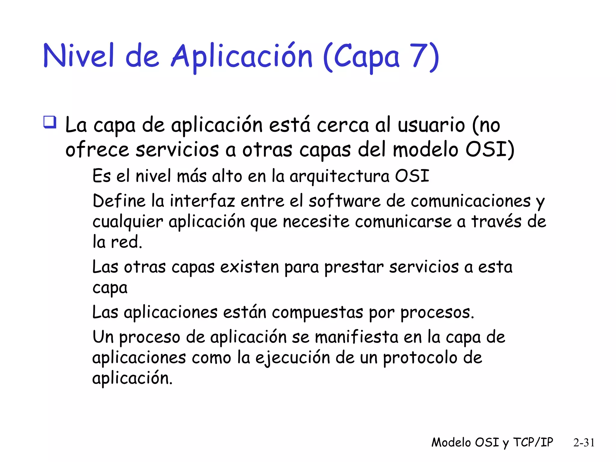 Nivel de Aplicación (Capa 7)
 La capa de aplicación está cerca al usuario (no

ofrece servicios a otras capas del modelo OSI)
Es el nivel más alto en la arquitectura OSI
Define la interfaz entre el software de comunicaciones y
cualquier aplicación que necesite comunicarse a través de
la red.
Las otras capas existen para prestar servicios a esta
capa
Las aplicaciones están compuestas por procesos.
Un proceso de aplicación se manifiesta en la capa de
aplicaciones como la ejecución de un protocolo de
aplicación.

Modelo OSI y TCP/IP

2-31

 