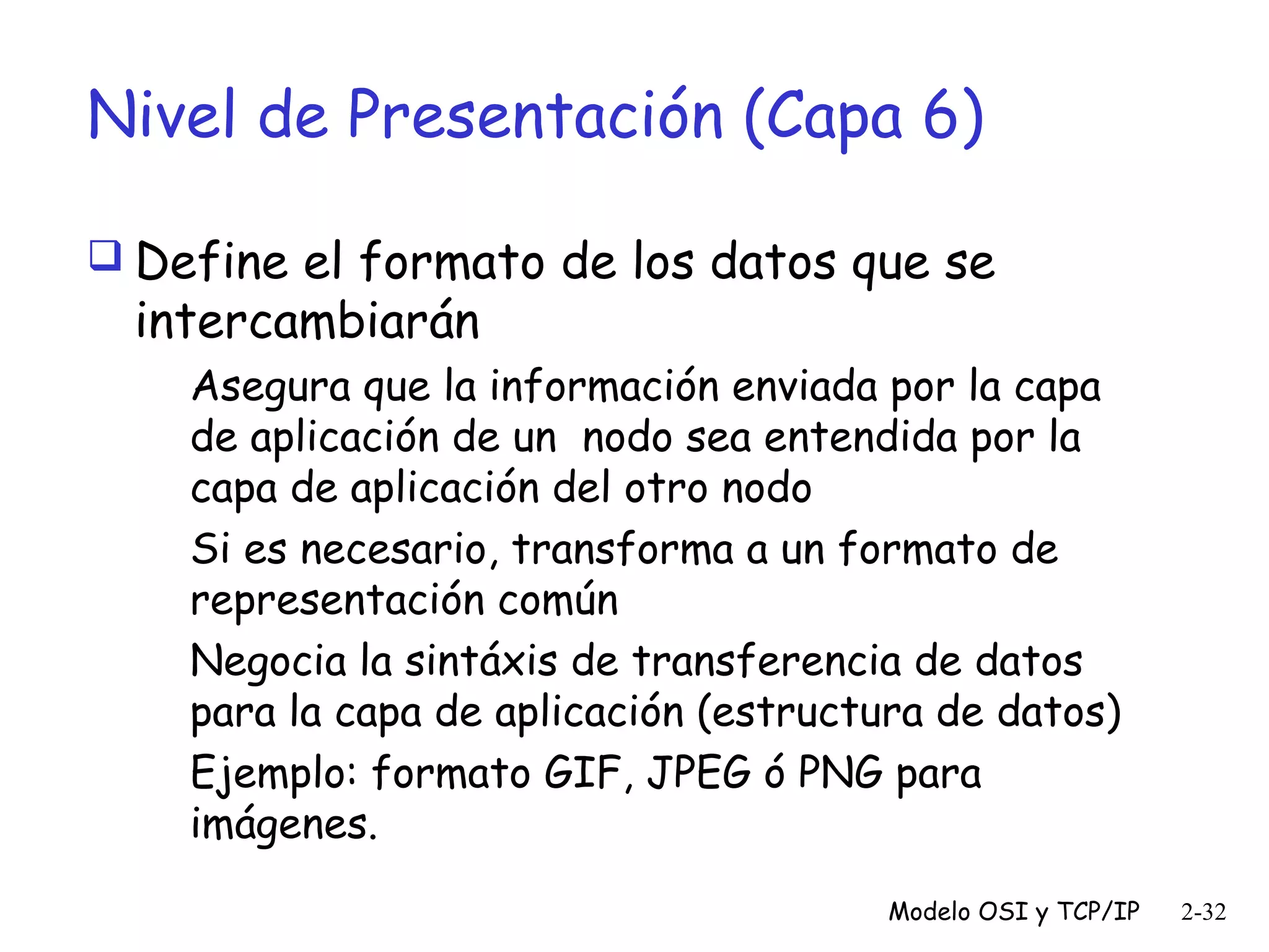 Nivel de Presentación (Capa 6)
 Define el formato de los datos que se

intercambiarán

Asegura que la información enviada por la capa
de aplicación de un nodo sea entendida por la
capa de aplicación del otro nodo
Si es necesario, transforma a un formato de
representación común
Negocia la sintáxis de transferencia de datos
para la capa de aplicación (estructura de datos)
Ejemplo: formato GIF, JPEG ó PNG para
imágenes.
Modelo OSI y TCP/IP

2-32

 