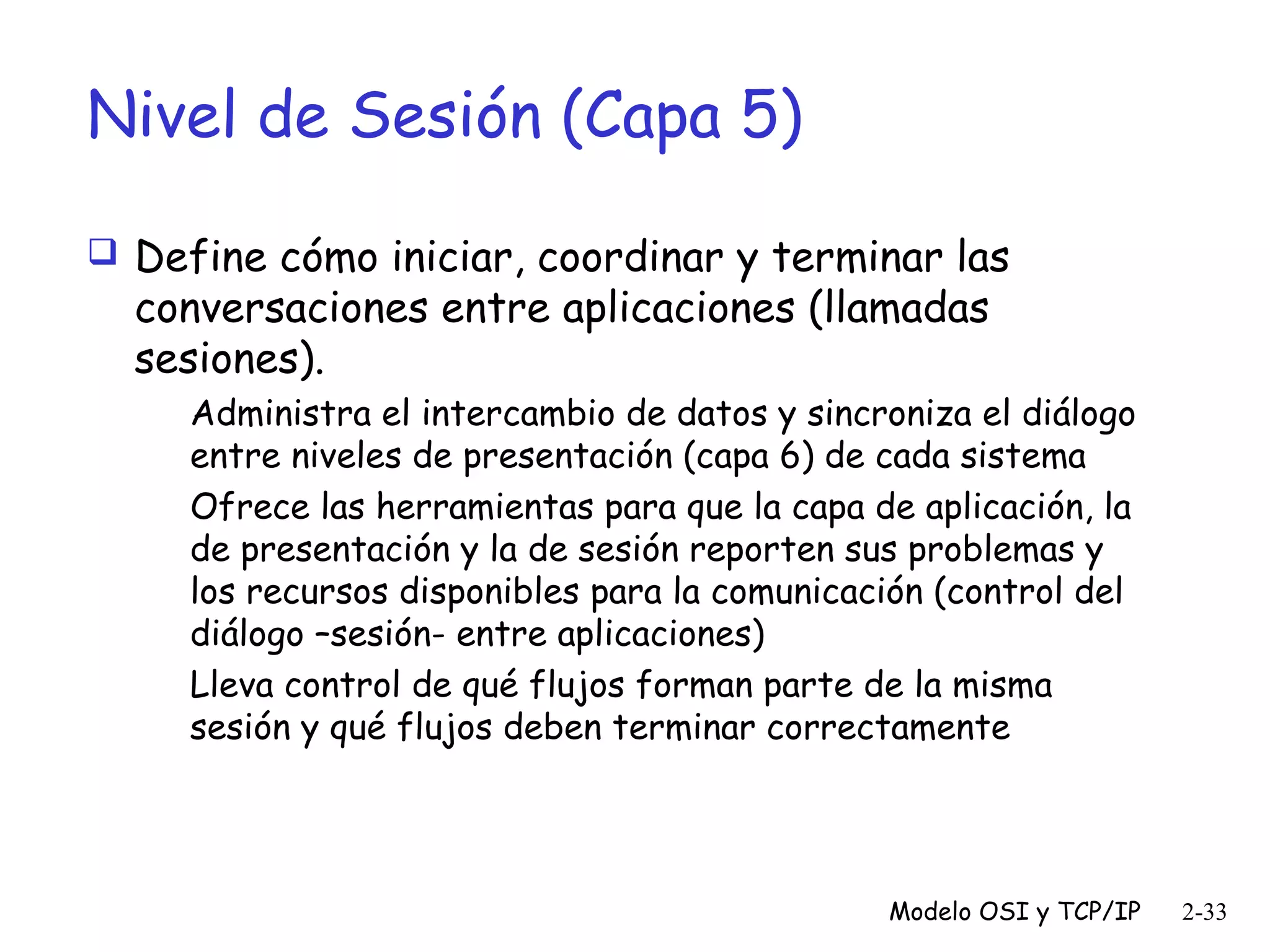 Nivel de Sesión (Capa 5)
 Define cómo iniciar, coordinar y terminar las

conversaciones entre aplicaciones (llamadas
sesiones).

Administra el intercambio de datos y sincroniza el diálogo
entre niveles de presentación (capa 6) de cada sistema
Ofrece las herramientas para que la capa de aplicación, la
de presentación y la de sesión reporten sus problemas y
los recursos disponibles para la comunicación (control del
diálogo –sesión- entre aplicaciones)
Lleva control de qué flujos forman parte de la misma
sesión y qué flujos deben terminar correctamente

Modelo OSI y TCP/IP

2-33

 