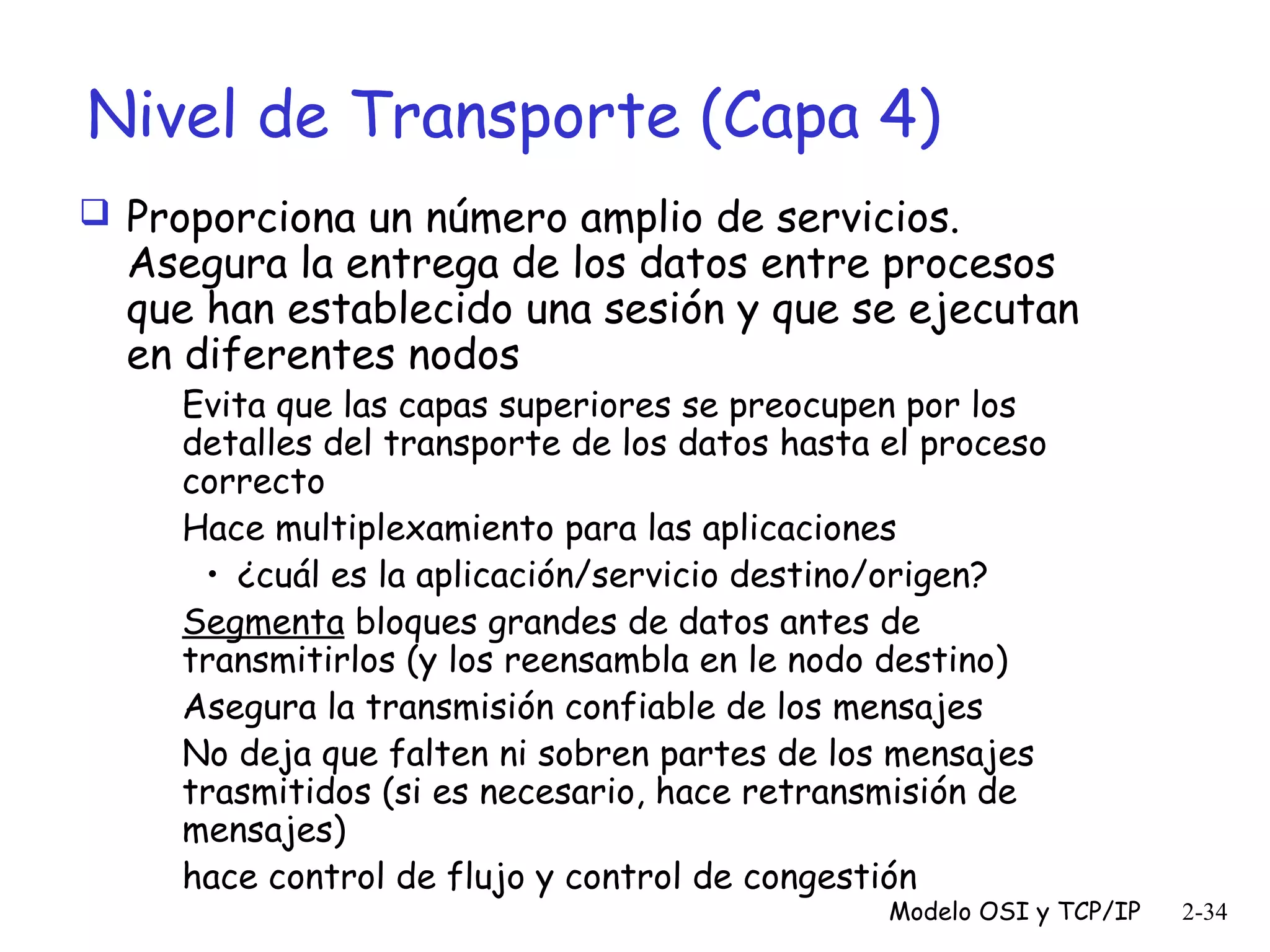 Nivel de Transporte (Capa 4)
 Proporciona un número amplio de servicios.

Asegura la entrega de los datos entre procesos
que han establecido una sesión y que se ejecutan
en diferentes nodos
Evita que las capas superiores se preocupen por los
detalles del transporte de los datos hasta el proceso
correcto
Hace multiplexamiento para las aplicaciones
• ¿cuál es la aplicación/servicio destino/origen?
Segmenta bloques grandes de datos antes de
transmitirlos (y los reensambla en le nodo destino)
Asegura la transmisión confiable de los mensajes
No deja que falten ni sobren partes de los mensajes
trasmitidos (si es necesario, hace retransmisión de
mensajes)
hace control de flujo y control de congestión

Modelo OSI y TCP/IP

2-34

 