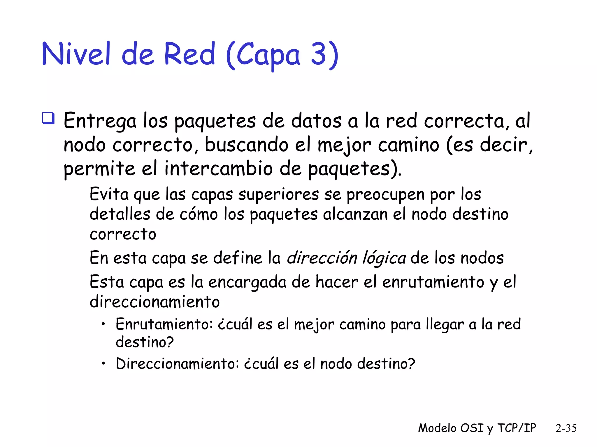 Nivel de Red (Capa 3)
 Entrega los paquetes de datos a la red correcta, al

nodo correcto, buscando el mejor camino (es decir,
permite el intercambio de paquetes).
Evita que las capas superiores se preocupen por los
detalles de cómo los paquetes alcanzan el nodo destino
correcto
En esta capa se define la dirección lógica de los nodos
Esta capa es la encargada de hacer el enrutamiento y el
direccionamiento
• Enrutamiento: ¿cuál es el mejor camino para llegar a la red
destino?
• Direccionamiento: ¿cuál es el nodo destino?

Modelo OSI y TCP/IP

2-35

 