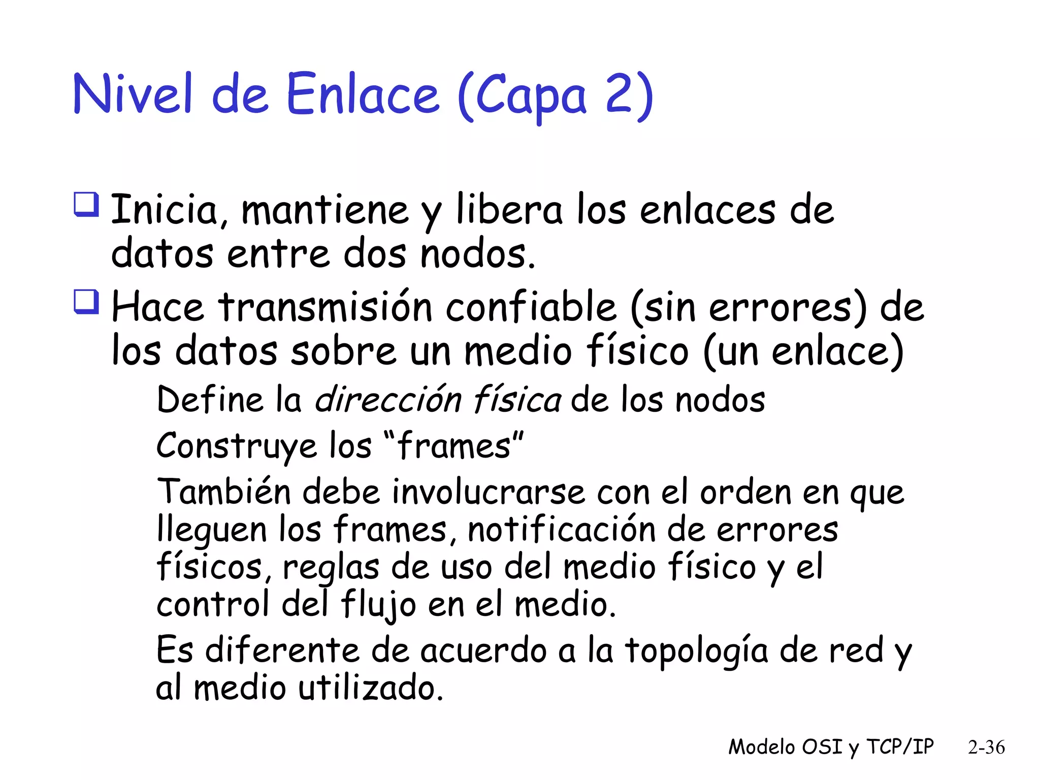 Nivel de Enlace (Capa 2)
 Inicia, mantiene y libera los enlaces de

datos entre dos nodos.
 Hace transmisión confiable (sin errores) de
los datos sobre un medio físico (un enlace)
Define la dirección física de los nodos
Construye los “frames”
También debe involucrarse con el orden en que
lleguen los frames, notificación de errores
físicos, reglas de uso del medio físico y el
control del flujo en el medio.
Es diferente de acuerdo a la topología de red y
al medio utilizado.

Modelo OSI y TCP/IP

2-36

 