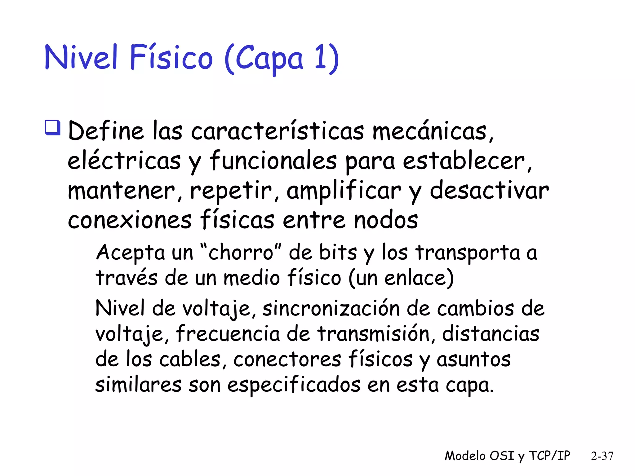 Nivel Físico (Capa 1)
 Define las características mecánicas,

eléctricas y funcionales para establecer,
mantener, repetir, amplificar y desactivar
conexiones físicas entre nodos
Acepta un “chorro” de bits y los transporta a
través de un medio físico (un enlace)
Nivel de voltaje, sincronización de cambios de
voltaje, frecuencia de transmisión, distancias
de los cables, conectores físicos y asuntos
similares son especificados en esta capa.
Modelo OSI y TCP/IP

2-37

 