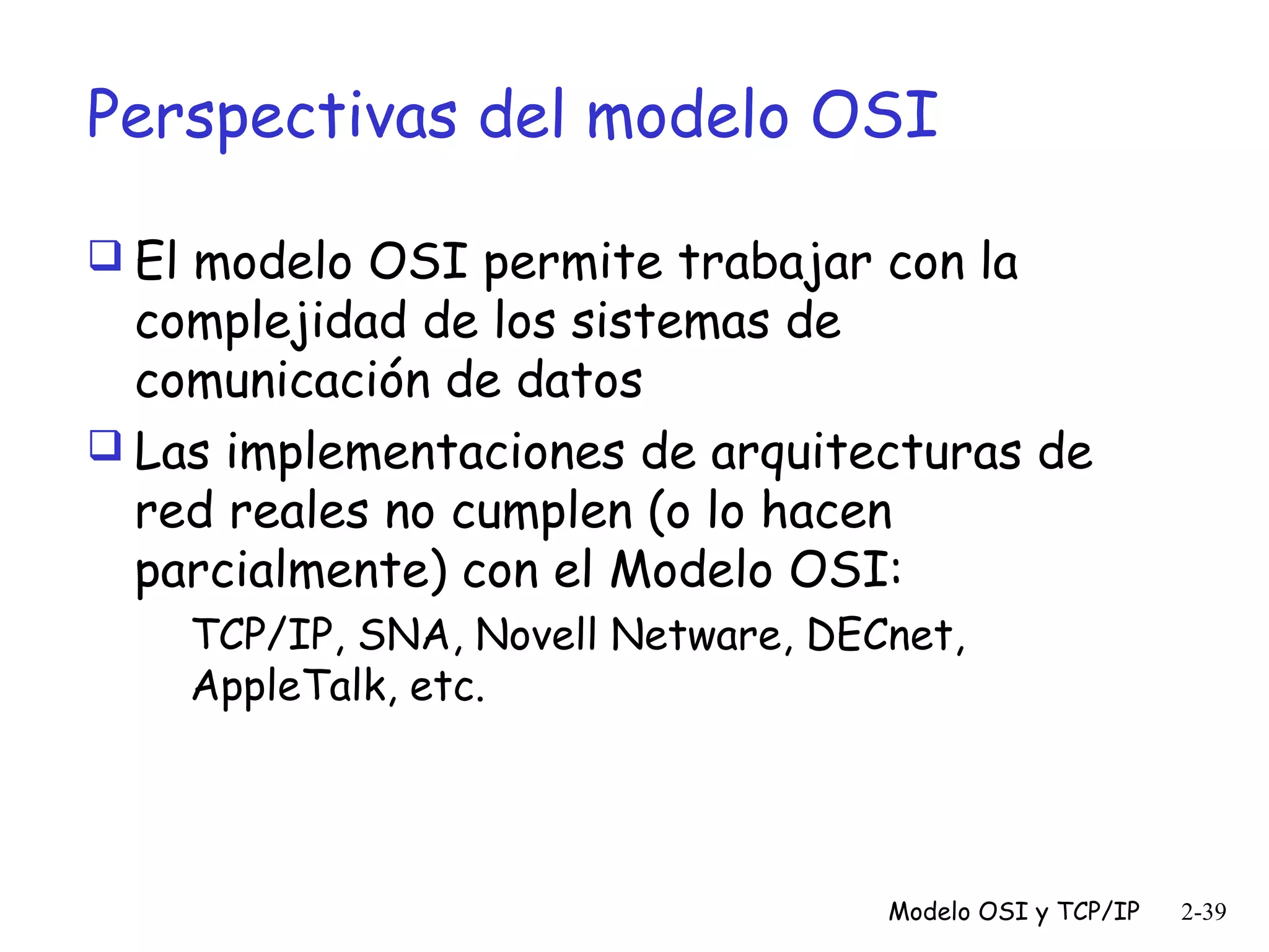 Perspectivas del modelo OSI
 El modelo OSI permite trabajar con la

complejidad de los sistemas de
comunicación de datos
 Las implementaciones de arquitecturas de
red reales no cumplen (o lo hacen
parcialmente) con el Modelo OSI:
TCP/IP, SNA, Novell Netware, DECnet,
AppleTalk, etc.

Modelo OSI y TCP/IP

2-39

 