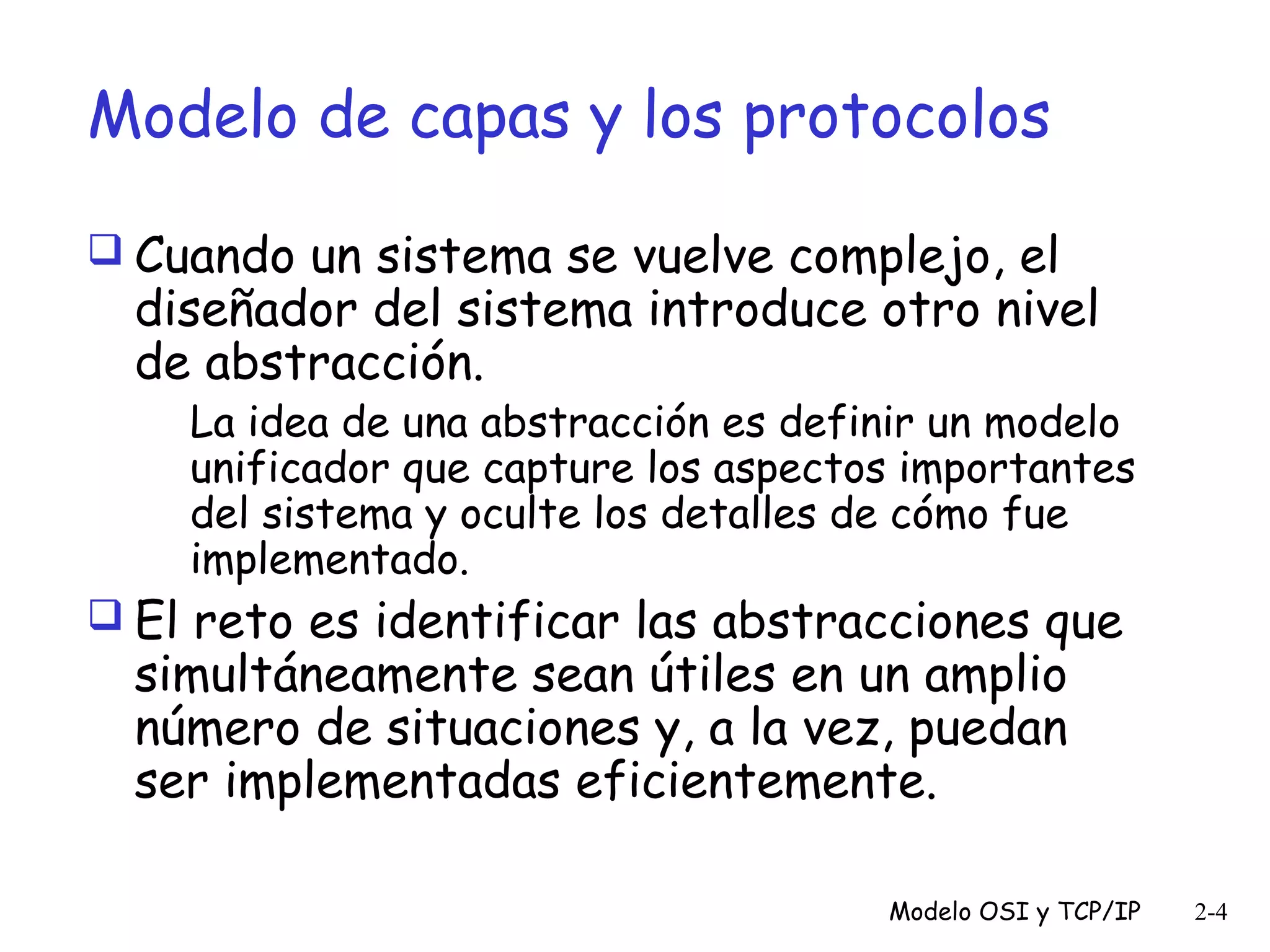 Modelo de capas y los protocolos
 Cuando un sistema se vuelve complejo, el

diseñador del sistema introduce otro nivel
de abstracción.

La idea de una abstracción es definir un modelo
unificador que capture los aspectos importantes
del sistema y oculte los detalles de cómo fue
implementado.

 El reto es identificar las abstracciones que

simultáneamente sean útiles en un amplio
número de situaciones y, a la vez, puedan
ser implementadas eficientemente.

Modelo OSI y TCP/IP

2-4

 