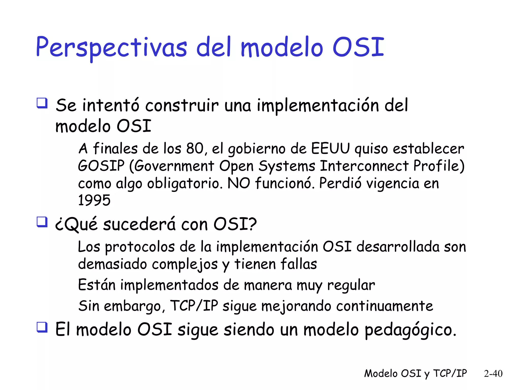 Perspectivas del modelo OSI
 Se intentó construir una implementación del

modelo OSI

A finales de los 80, el gobierno de EEUU quiso establecer
GOSIP (Government Open Systems Interconnect Profile)
como algo obligatorio. NO funcionó. Perdió vigencia en
1995

 ¿Qué sucederá con OSI?
Los protocolos de la implementación OSI desarrollada son
demasiado complejos y tienen fallas
Están implementados de manera muy regular
Sin embargo, TCP/IP sigue mejorando continuamente
 El modelo OSI sigue siendo un modelo pedagógico.
Modelo OSI y TCP/IP

2-40

 